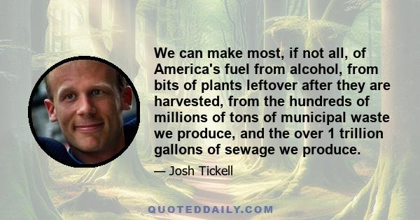 We can make most, if not all, of America's fuel from alcohol, from bits of plants leftover after they are harvested, from the hundreds of millions of tons of municipal waste we produce, and the over 1 trillion gallons