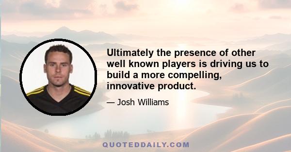 Ultimately the presence of other well known players is driving us to build a more compelling, innovative product.