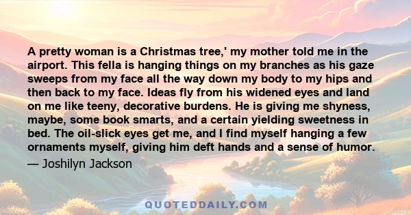 A pretty woman is a Christmas tree,' my mother told me in the airport. This fella is hanging things on my branches as his gaze sweeps from my face all the way down my body to my hips and then back to my face. Ideas fly