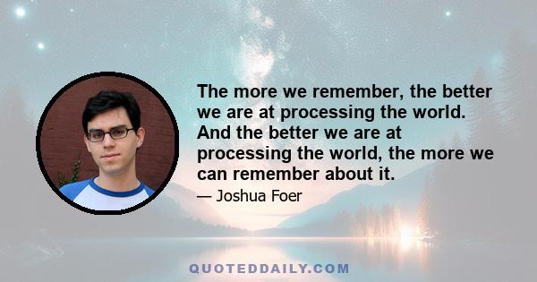 The more we remember, the better we are at processing the world. And the better we are at processing the world, the more we can remember about it.