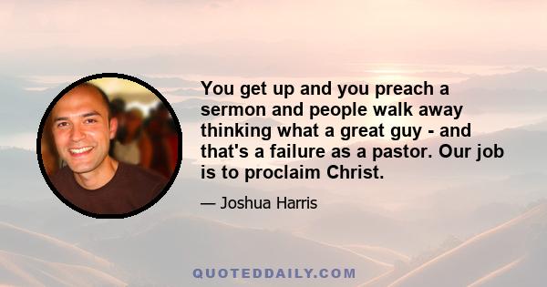 You get up and you preach a sermon and people walk away thinking what a great guy - and that's a failure as a pastor. Our job is to proclaim Christ.