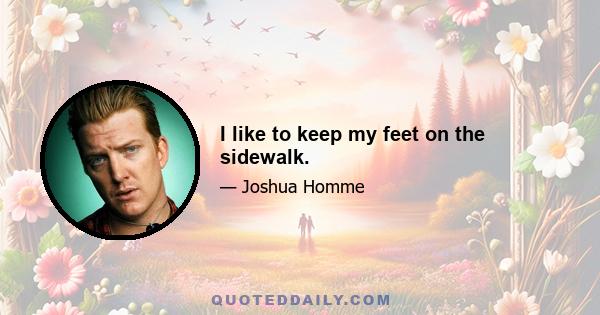 I like to keep my feet on the sidewalk.