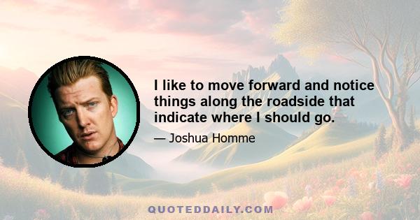 I like to move forward and notice things along the roadside that indicate where I should go.