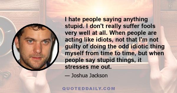 I hate people saying anything stupid. I don't really suffer fools very well at all. When people are acting like idiots, not that I'm not guilty of doing the odd idiotic thing myself from time to time, but when people