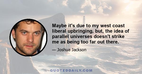 Maybe it's due to my west coast liberal upbringing, but, the idea of parallel universes doesn't strike me as being too far out there.