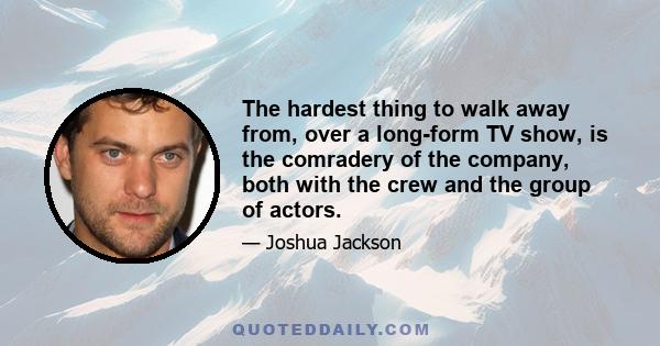 The hardest thing to walk away from, over a long-form TV show, is the comradery of the company, both with the crew and the group of actors.