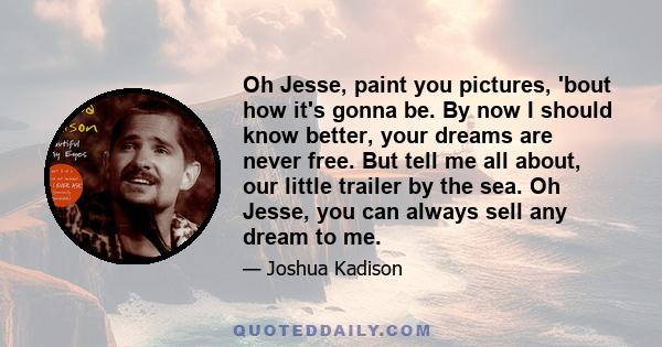 Oh Jesse, paint you pictures, 'bout how it's gonna be. By now I should know better, your dreams are never free. But tell me all about, our little trailer by the sea. Oh Jesse, you can always sell any dream to me.