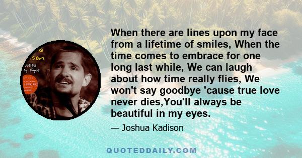 When there are lines upon my face from a lifetime of smiles, When the time comes to embrace for one long last while, We can laugh about how time really flies, We won't say goodbye 'cause true love never dies,You'll