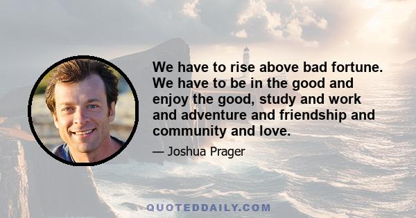 We have to rise above bad fortune. We have to be in the good and enjoy the good, study and work and adventure and friendship and community and love.