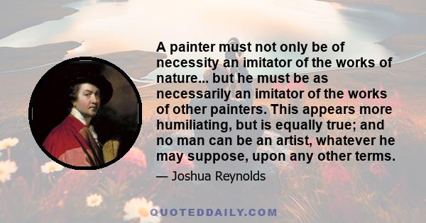 A painter must not only be of necessity an imitator of the works of nature... but he must be as necessarily an imitator of the works of other painters. This appears more humiliating, but is equally true; and no man can