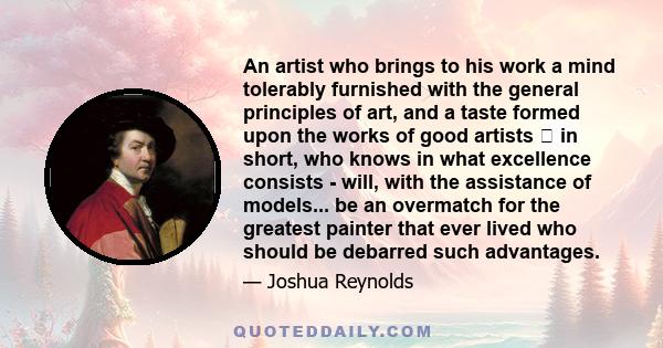 An artist who brings to his work a mind tolerably furnished with the general principles of art, and a taste formed upon the works of good artists  in short, who knows in what excellence consists - will, with the