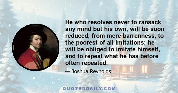 He who resolves never to ransack any mind but his own, will be soon reduced, from mere barrenness, to the poorest of all imitations; he will be obliged to imitate himself, and to repeat what he has before often repeated.