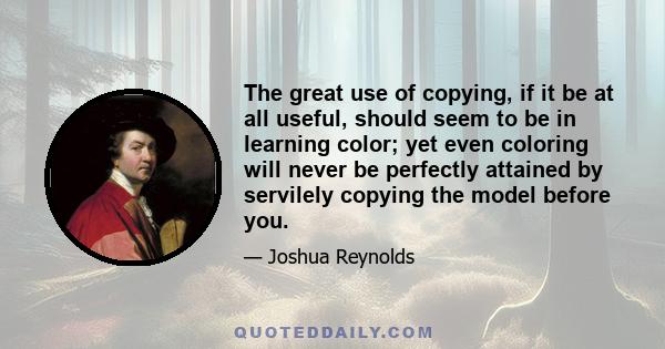 The great use of copying, if it be at all useful, should seem to be in learning color; yet even coloring will never be perfectly attained by servilely copying the model before you.