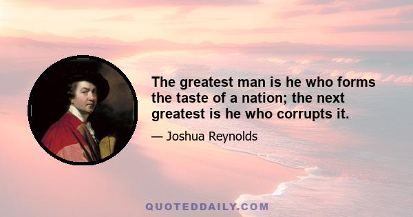 The greatest man is he who forms the taste of a nation; the next greatest is he who corrupts it.