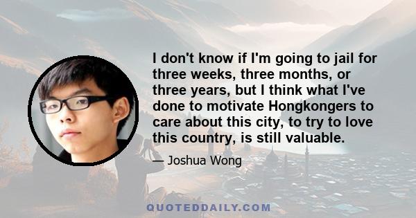 I don't know if I'm going to jail for three weeks, three months, or three years, but I think what I've done to motivate Hongkongers to care about this city, to try to love this country, is still valuable.