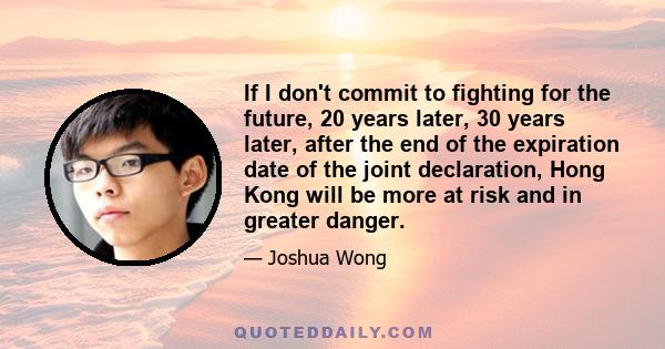 If I don't commit to fighting for the future, 20 years later, 30 years later, after the end of the expiration date of the joint declaration, Hong Kong will be more at risk and in greater danger.