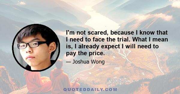 I'm not scared, because I know that I need to face the trial. What I mean is, I already expect I will need to pay the price.