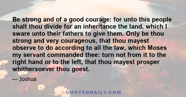 Be strong and of a good courage: for unto this people shalt thou divide for an inheritance the land, which I sware unto their fathers to give them. Only be thou strong and very courageous, that thou mayest observe to do 