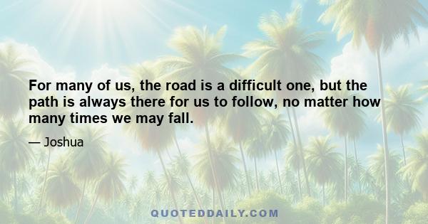 For many of us, the road is a difficult one, but the path is always there for us to follow, no matter how many times we may fall.