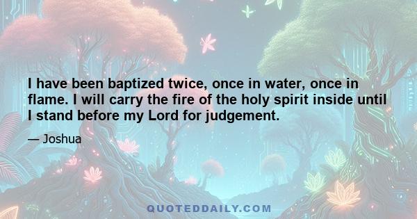 I have been baptized twice, once in water, once in flame. I will carry the fire of the holy spirit inside until I stand before my Lord for judgement.