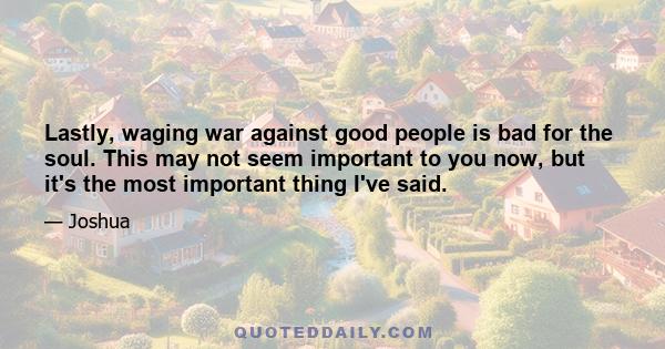 Lastly, waging war against good people is bad for the soul. This may not seem important to you now, but it's the most important thing I've said.