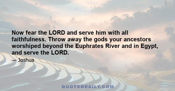 Now fear the LORD and serve him with all faithfulness. Throw away the gods your ancestors worshiped beyond the Euphrates River and in Egypt, and serve the LORD.