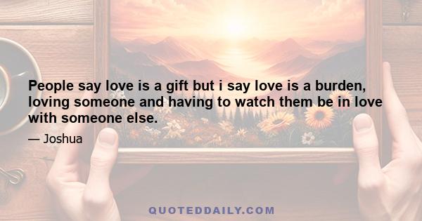 People say love is a gift but i say love is a burden, loving someone and having to watch them be in love with someone else.