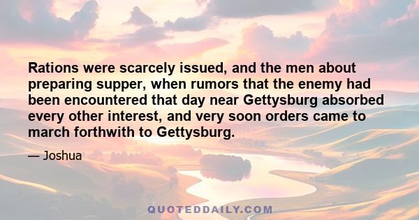 Rations were scarcely issued, and the men about preparing supper, when rumors that the enemy had been encountered that day near Gettysburg absorbed every other interest, and very soon orders came to march forthwith to