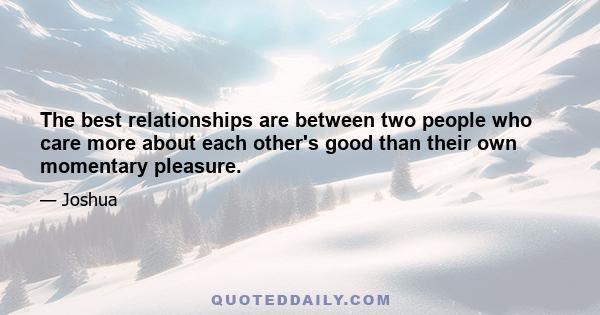 The best relationships are between two people who care more about each other's good than their own momentary pleasure.