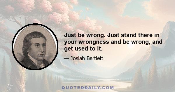 Just be wrong. Just stand there in your wrongness and be wrong, and get used to it.