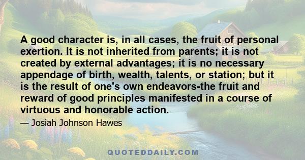 A good character is, in all cases, the fruit of personal exertion. It is not inherited from parents; it is not created by external advantages; it is no necessary appendage of birth, wealth, talents, or station; but it