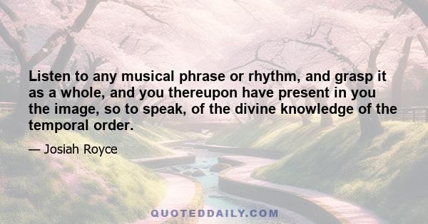 Listen to any musical phrase or rhythm, and grasp it as a whole, and you thereupon have present in you the image, so to speak, of the divine knowledge of the temporal order.