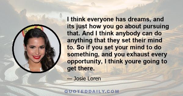 I think everyone has dreams, and its just how you go about pursuing that. And I think anybody can do anything that they set their mind to. So if you set your mind to do something, and you exhaust every opportunity, I