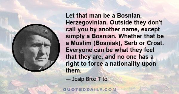 Let that man be a Bosnian, Herzegovinian. Outside they don't call you by another name, except simply a Bosnian. Whether that be a Muslim (Bosniak), Serb or Croat. Everyone can be what they feel that they are, and no one 