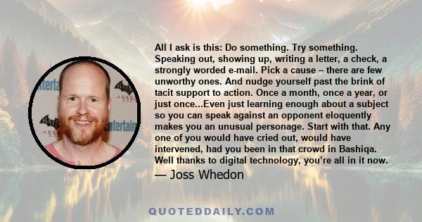 All I ask is this: Do something. Try something. Speaking out, showing up, writing a letter, a check, a strongly worded e-mail. Pick a cause – there are few unworthy ones. And nudge yourself past the brink of tacit