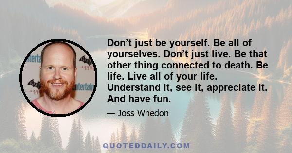 Don’t just be yourself. Be all of yourselves. Don’t just live. Be that other thing connected to death. Be life. Live all of your life. Understand it, see it, appreciate it. And have fun.