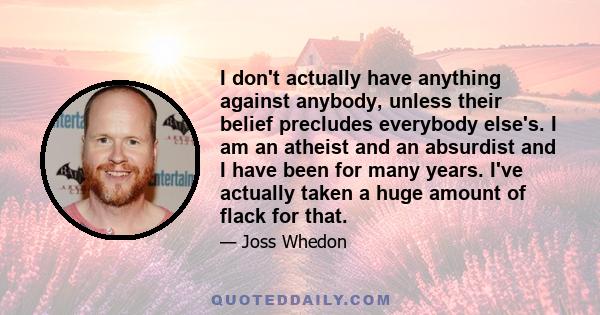 I don't actually have anything against anybody, unless their belief precludes everybody else's. I am an atheist and an absurdist and I have been for many years. I've actually taken a huge amount of flack for that.