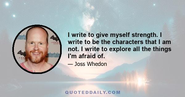 I write to give myself strength. I write to be the characters that I am not. I write to explore all the things I'm afraid of.