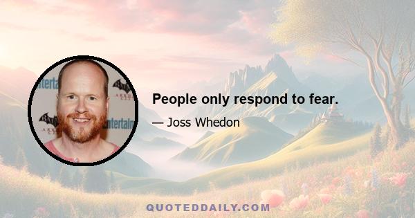 People only respond to fear.