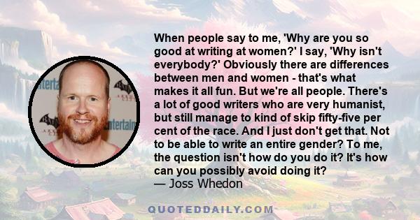 When people say to me, 'Why are you so good at writing at women?' I say, 'Why isn't everybody?' Obviously there are differences between men and women - that's what makes it all fun. But we're all people. There's a lot