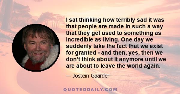 I sat thinking how terribly sad it was that people are made in such a way that they get used to something as incredible as living. One day we suddenly take the fact that we exist for granted - and then, yes, then we