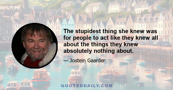 The stupidest thing she knew was for people to act like they knew all about the things they knew absolutely nothing about.
