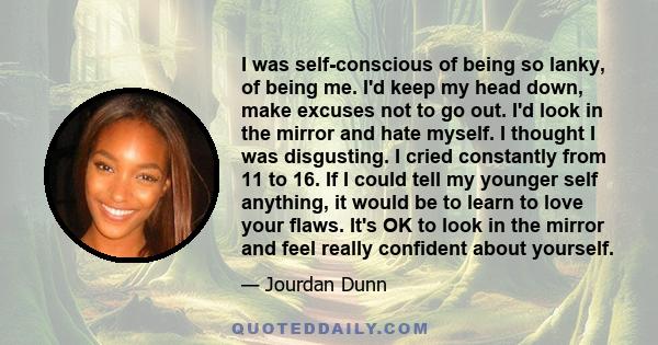 I was self-conscious of being so lanky, of being me. I'd keep my head down, make excuses not to go out. I'd look in the mirror and hate myself. I thought I was disgusting. I cried constantly from 11 to 16. If I could