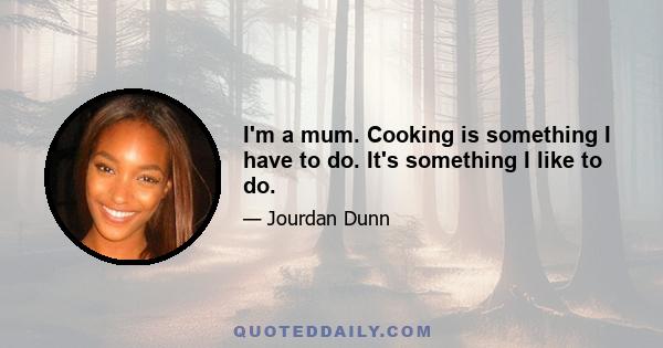 I'm a mum. Cooking is something I have to do. It's something I like to do.