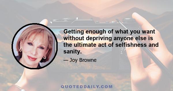 Getting enough of what you want without depriving anyone else is the ultimate act of selfishness and sanity.