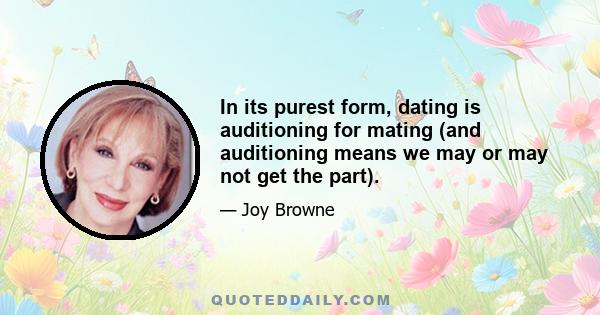 In its purest form, dating is auditioning for mating (and auditioning means we may or may not get the part).