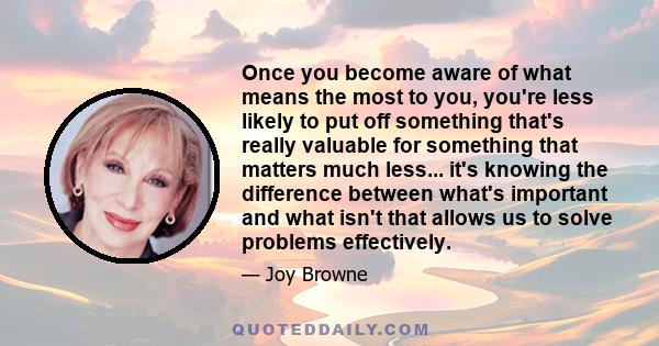 Once you become aware of what means the most to you, you're less likely to put off something that's really valuable for something that matters much less... it's knowing the difference between what's important and what