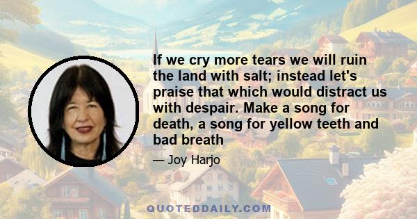 If we cry more tears we will ruin the land with salt; instead let's praise that which would distract us with despair. Make a song for death, a song for yellow teeth and bad breath