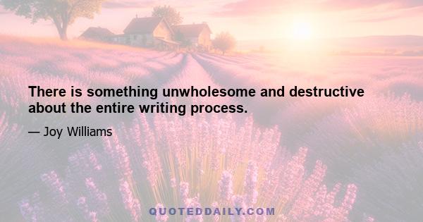 There is something unwholesome and destructive about the entire writing process.