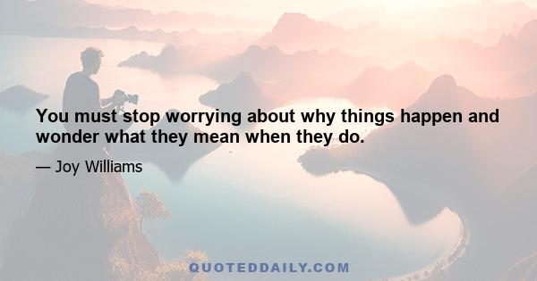 You must stop worrying about why things happen and wonder what they mean when they do.